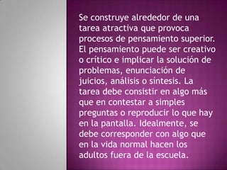 Se construye alrededor de una
tarea atractiva que provoca
procesos de pensamiento superior.
El pensamiento puede ser creativo
o crítico e implicar la solución de
problemas, enunciación de
juicios, análisis o síntesis. La
tarea debe consistir en algo más
que en contestar a simples
preguntas o reproducir lo que hay
en la pantalla. Idealmente, se
debe corresponder con algo que
en la vida normal hacen los
adultos fuera de la escuela.
 