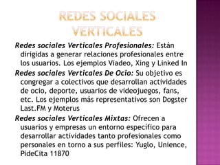 Redes sociales Verticales Profesionales: Están
 dirigidas a generar relaciones profesionales entre
 los usuarios. Los ejemplos Viadeo, Xing y Linked In
Redes sociales Verticales De Ocio: Su objetivo es
 congregar a colectivos que desarrollan actividades
 de ocio, deporte, usuarios de videojuegos, fans,
 etc. Los ejemplos más representativos son Dogster
 Last.FM y Moterus
Redes sociales Verticales Mixtas: Ofrecen a
 usuarios y empresas un entorno específico para
 desarrollar actividades tanto profesionales como
 personales en torno a sus perfiles: Yuglo, Unience,
 PideCita 11870
 