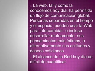 o La web, tal y como la
conocemos hoy día, ha permitido
un flujo de comunicación global.
Personas separadas en el tiempo
y el espacio, pueden usar la Web
para intercambiar- o incluso
desarrollar mutuamente- sus
pensamientos más íntimos, o
alternativamente sus actitudes y
deseos cotidianos.
o El alcance de la Red hoy día es
difícil de cuantificar.
 