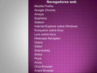 Navegadores web
•Mozilla Firefox
•Google Chrome
•Amaya
•Epiphany
•Galeon
•Internet Explorer sobre Windows
•Konqueror sobre linux
•Lynx sobre linux
•Netscape Navigator
•Opera
•Safari
•Seamonkey
•Shiira
•Flock
•Arora
•Orca Browser
•Avant Browser
 