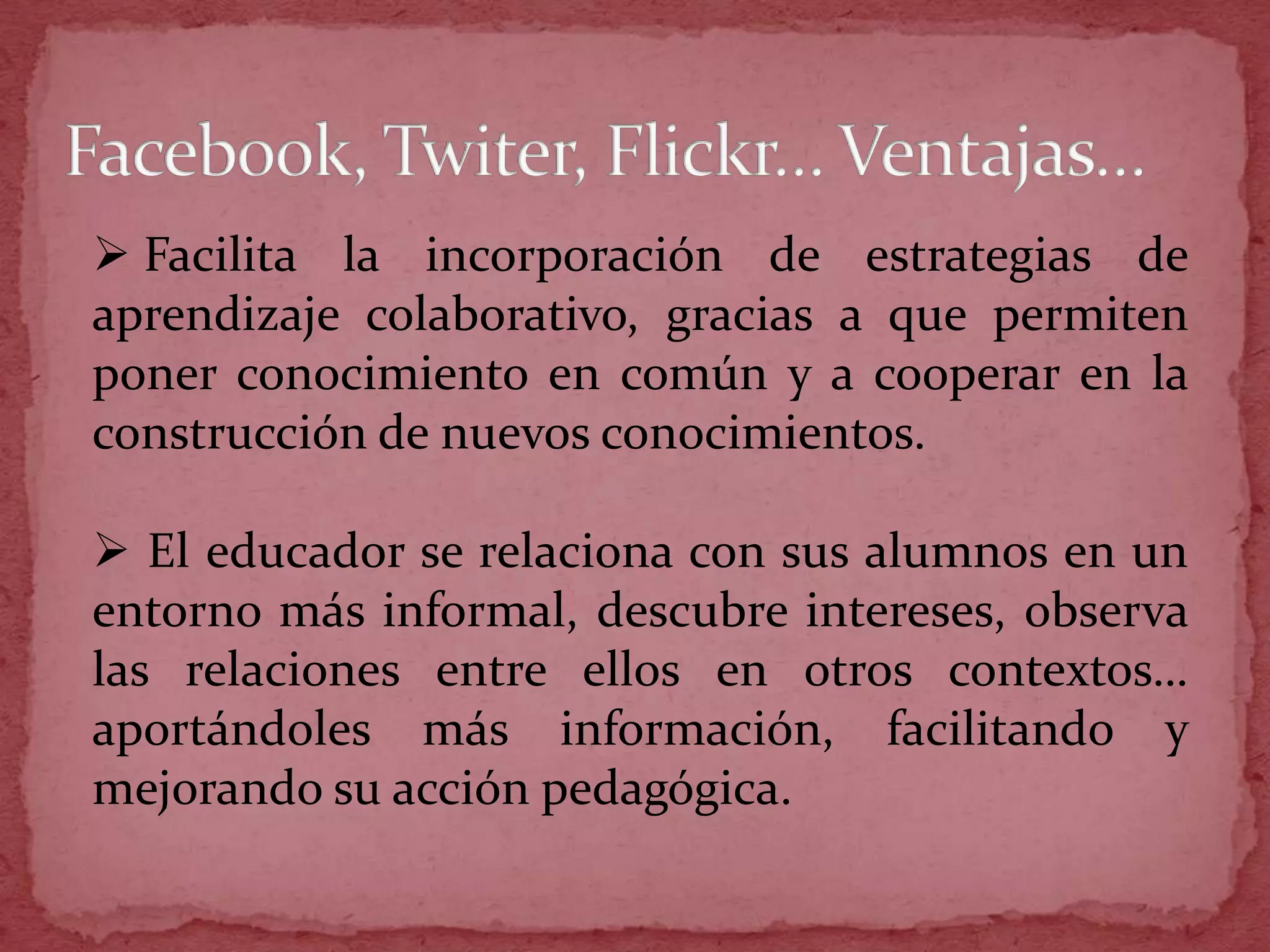  Facilita la incorporación de estrategias de
aprendizaje colaborativo, gracias a que permiten
poner conocimiento en común y a cooperar en la
construcción de nuevos conocimientos.

 El educador se relaciona con sus alumnos en un
entorno más informal, descubre intereses, observa
las relaciones entre ellos en otros contextos…
aportándoles más información, facilitando y
mejorando su acción pedagógica.
 