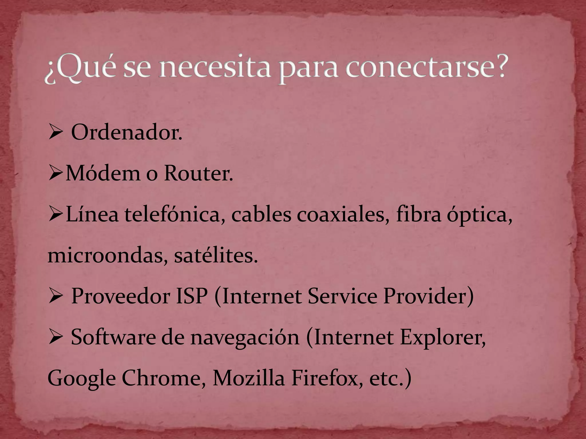  Ordenador.
Módem o Router.
Línea telefónica, cables coaxiales, fibra óptica,
microondas, satélites.
 Proveedor ISP (Internet Service Provider)
 Software de navegación (Internet Explorer,
Google Chrome, Mozilla Firefox, etc.)
 