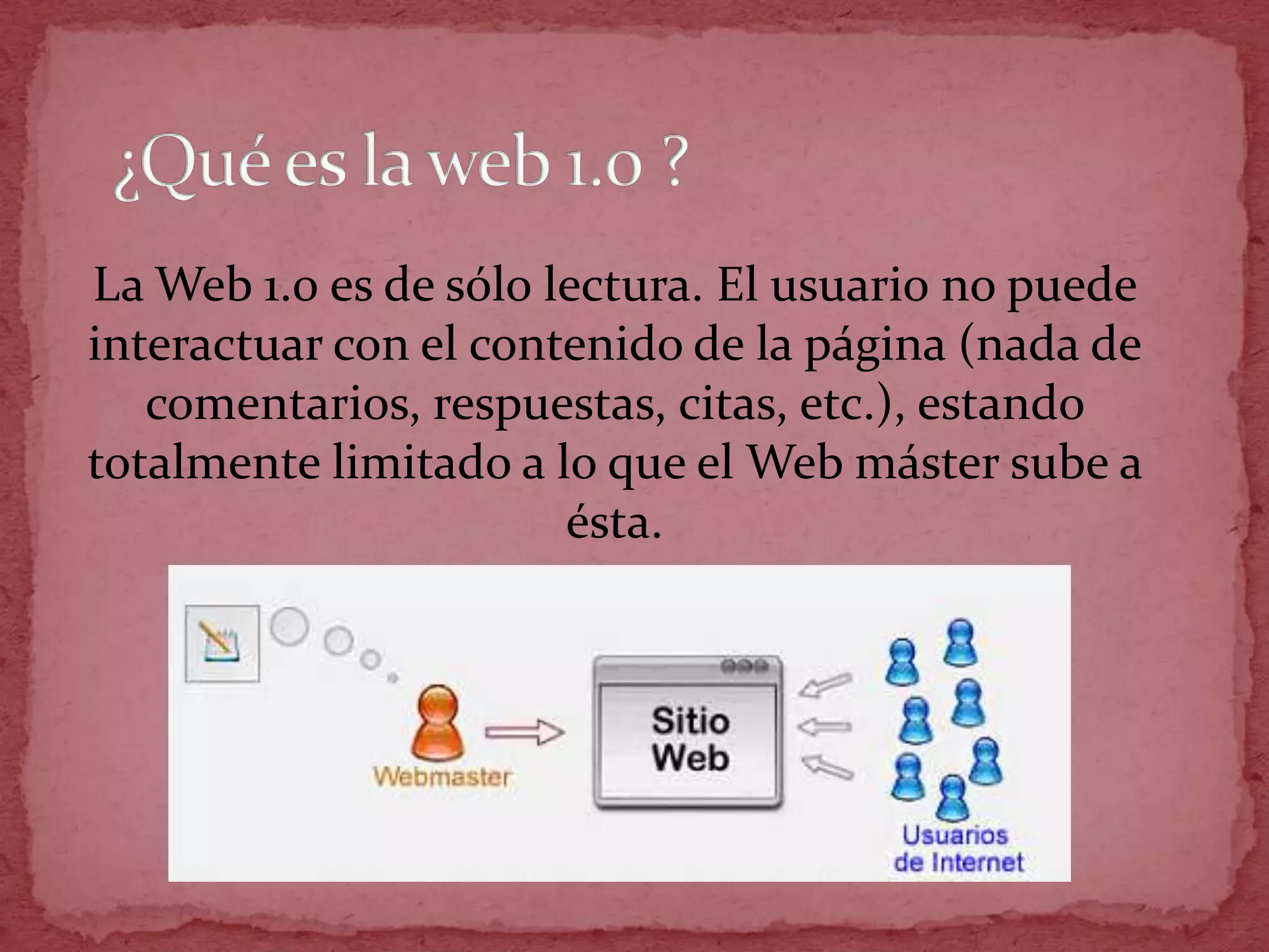 La Web 1.0 es de sólo lectura. El usuario no puede
interactuar con el contenido de la página (nada de
   comentarios, respuestas, citas, etc.), estando
totalmente limitado a lo que el Web máster sube a
                       ésta.
 