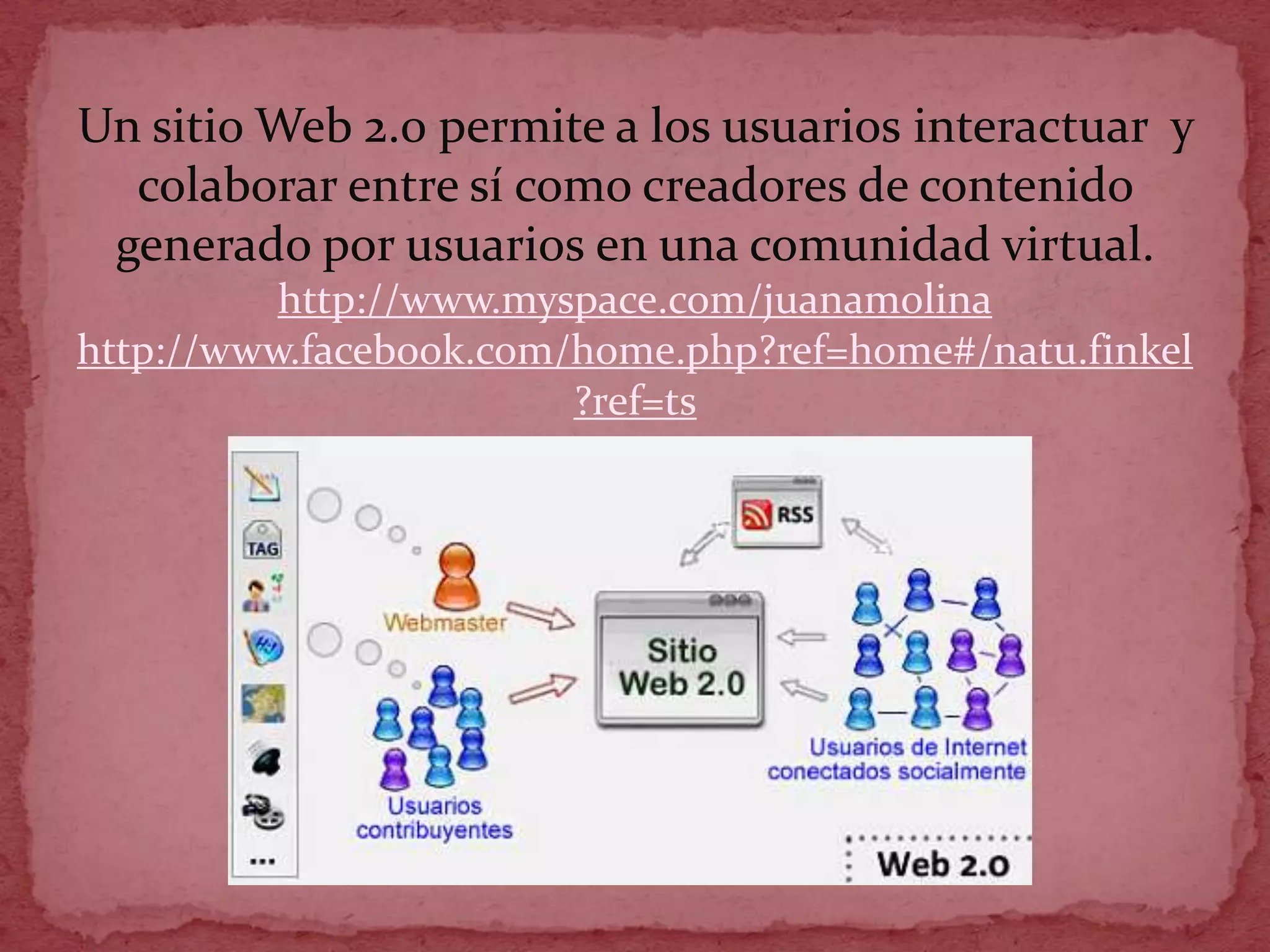Un sitio Web 2.0 permite a los usuarios interactuar y
  colaborar entre sí como creadores de contenido
 generado por usuarios en una comunidad virtual.
          http://www.myspace.com/juanamolina
http://www.facebook.com/home.php?ref=home#/natu.finkel
                        ?ref=ts
 