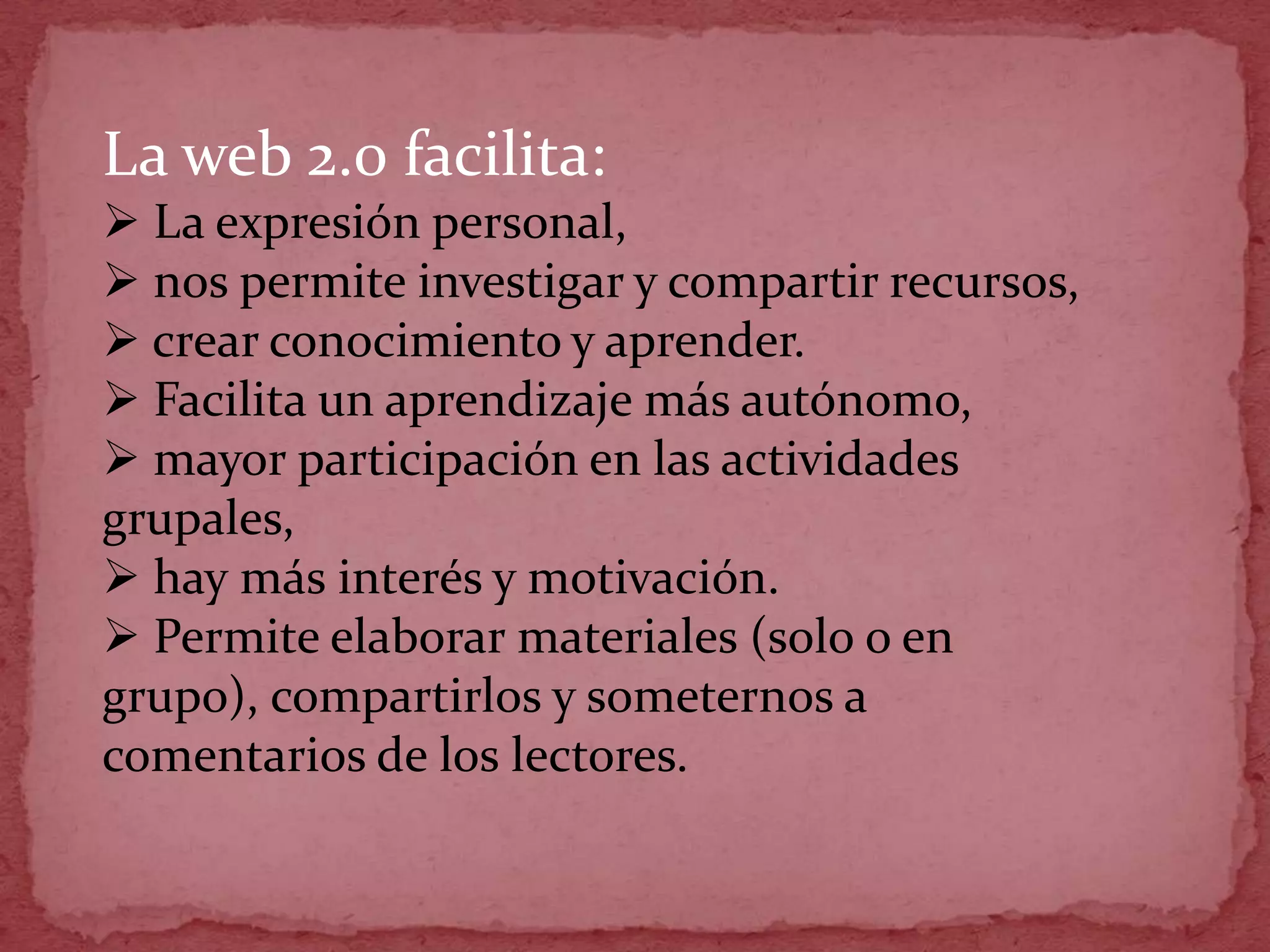 La web 2.0 facilita:
 La expresión personal,
 nos permite investigar y compartir recursos,
 crear conocimiento y aprender.
 Facilita un aprendizaje más autónomo,
 mayor participación en las actividades
grupales,
 hay más interés y motivación.
 Permite elaborar materiales (solo o en
grupo), compartirlos y someternos a
comentarios de los lectores.
 