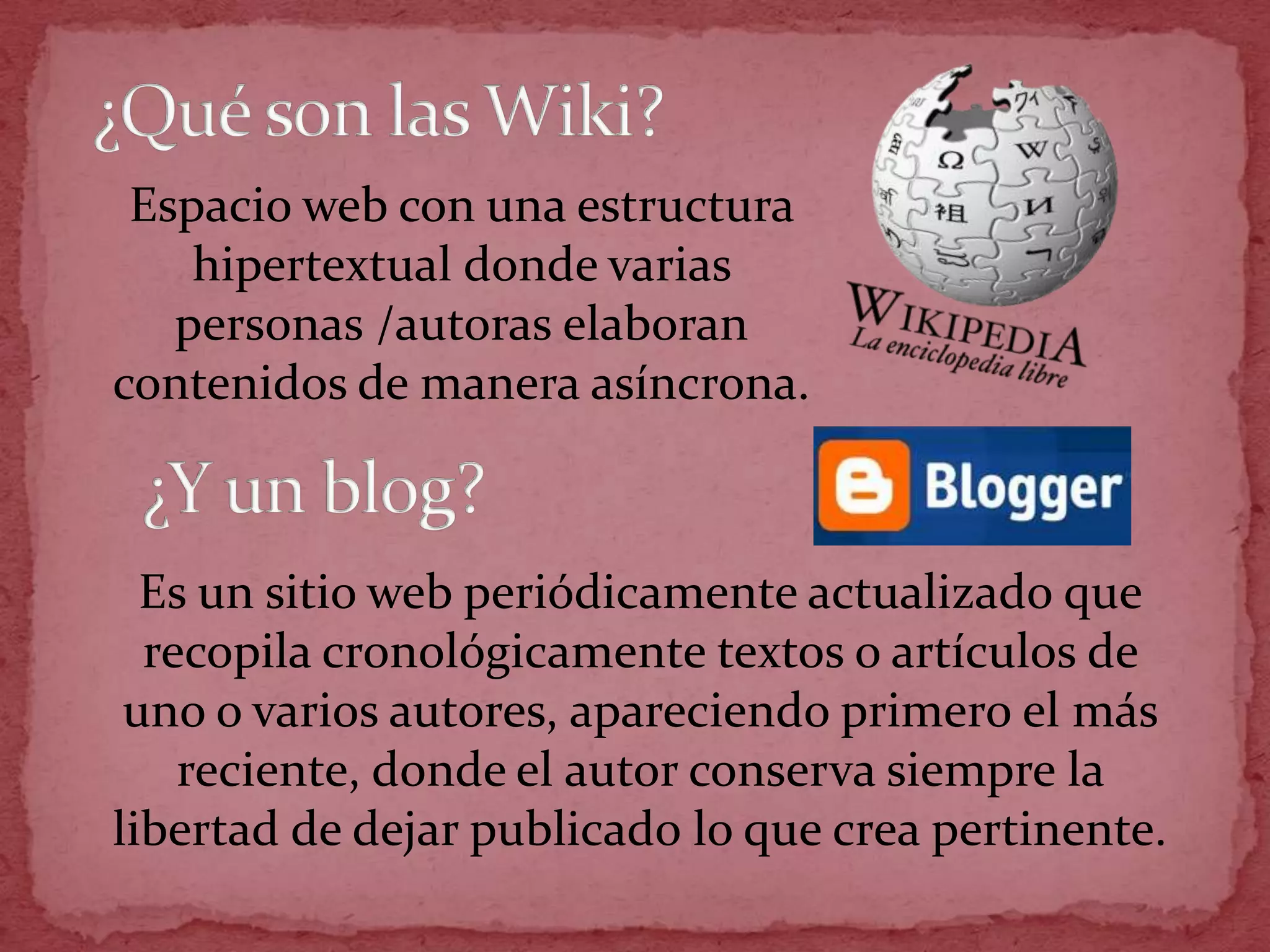 Espacio web con una estructura
    hipertextual donde varias
   personas /autoras elaboran
contenidos de manera asíncrona.



  Es un sitio web periódicamente actualizado que
  recopila cronológicamente textos o artículos de
 uno o varios autores, apareciendo primero el más
    reciente, donde el autor conserva siempre la
libertad de dejar publicado lo que crea pertinente.
 