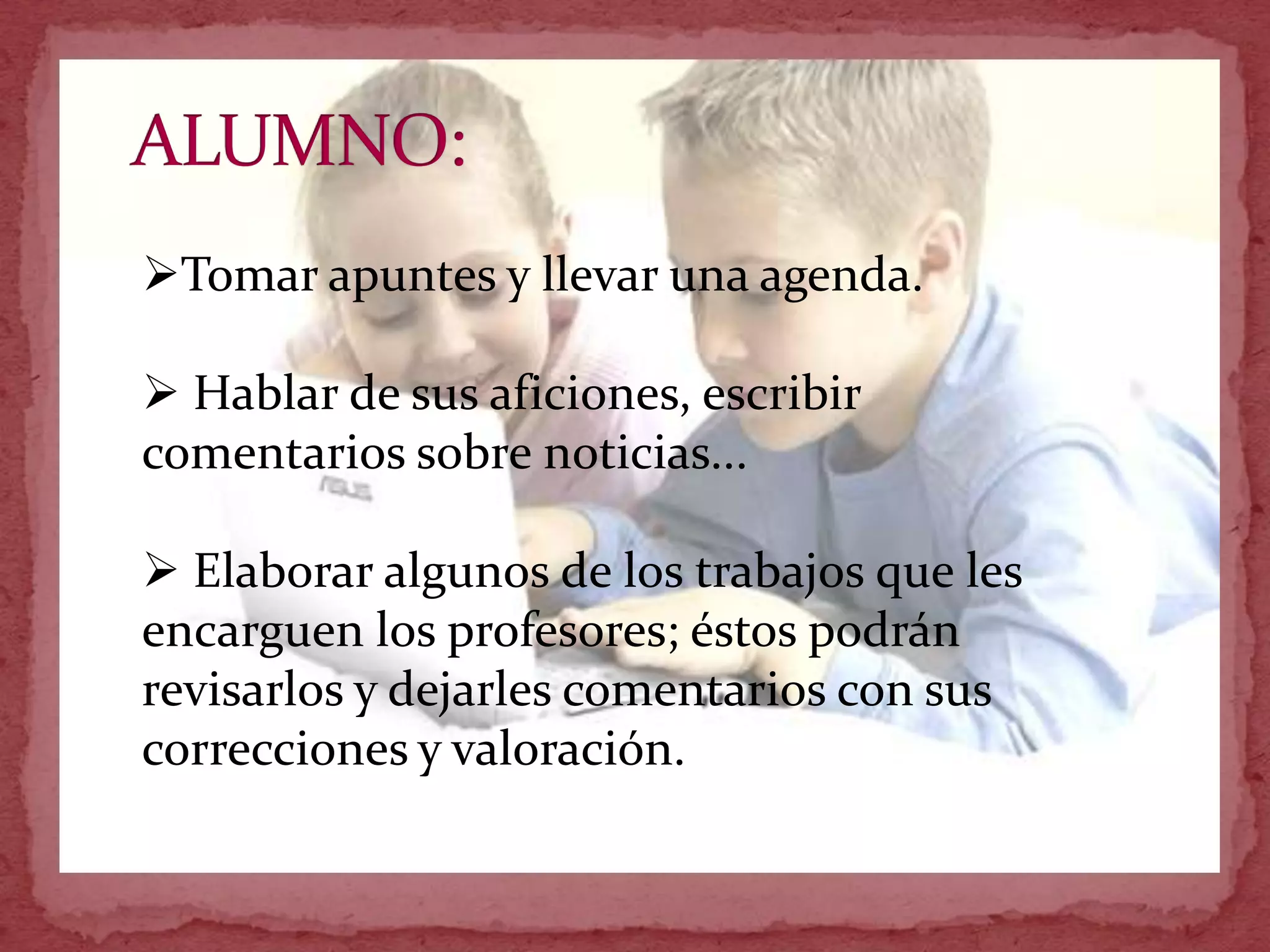 Tomar apuntes y llevar una agenda.

 Hablar de sus aficiones, escribir
comentarios sobre noticias...

 Elaborar algunos de los trabajos que les
encarguen los profesores; éstos podrán
revisarlos y dejarles comentarios con sus
correcciones y valoración.
 