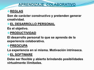 APRENDIZAJE COLABORATIVO
 REGLAS
Son de carácter constructivo y pretenden generar
creatividad.
 EL DESARROLLO PERSONAL
Es el objetivo.
 PRODUCTIVIDAD
El desarrollo personal lo que se aprenda de la
experiencia colaborativa.
 PREOCUPA
La experiencia en si misma. Motivación intrínseca.
 EL SOFTWARE
Debe ser flexible y abierto brindando posibilidades
virtualmente ilimitadas.
 