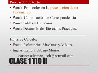 CLASE 1 TIC II
Procesador de texto:
• Word: Protocolos en la presentación de un
Documento
• Word: Combinación de Correspondencia
• Word: Tablas y Esquemas.
• Word: Desarrollo de Ejercicios Prácticos.
________________________________________
Hojas de Calculo:
• Excel: Referencias Absolutas y Mixtas
• Ing. Alexandra Urbano Muñoz
correo: advance_tech@hotmail.com
 
