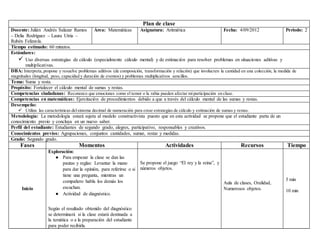 Plan de clase
Docente: Julián Andrés Salazar Ramos
– Delia Rodríguez – Laura Utria –
Rubén Felizzola.
Área: Matemáticas Asignatura: Aritmética Fecha: 4/09/2012 Periodo: 2
Tiempo estimado: 60 minutos.
Estándares:
 Uso diversas estrategias de cálculo (especialmente cálculo mental) y de estimación para resolver problemas en situaciones aditivas y
multiplicativas.
DBA: Interpreta,propone y resuelve problemas aditivos (de composición, transformación y relación) que involucren la cantidad en una colección, la medida de
magnitudes (longitud, peso, capacidad y duración de eventos) y problemas multiplicativos sencillos.
Tema: Suma y resta.
Propósito: Fortalecer el cálculo mental de sumas y restas.
Competencias ciudadanas: Reconozco que emociones como el temor o la rabia pueden afectar miparticipación en clase.
Competencias en matemáticas: Ejercitación de procedimientos debido a que a través del cálculo mental de las sumas y restas.
Desempeño:
 Utiliza las características delsistema decimal de numeración para crear estrategias de cálculo y estimación de sumas y restas.
Metodología: La metodología estará sujeta al modelo constructivista puesto que en esta actividad se propone que el estudiante parta de un
conocimiento previo y concluya en un nuevo saber.
Perfil del estudiante: Estudiantes de segundo grado, alegres, participativo, responsables y creativos.
Conocimientos previos: Agrupaciones, conjuntos cantidades, sumar, restar y medidas.
Grado: Segundo grado.
Fases Momentos Actividades Recursos Tiempo
Inicio
Exploración:
● Para empezar la clase se dan las
pautas y reglas: Levantar la mano
para dar la opinión, para referirse o si
tiene una pregunta, mientras un
compañero habla los demás los
escuchan.
● Actividad de diagnóstico.
Según el resultado obtenido del diagnóstico
se determinará si la clase estará destinada a
la temática o a la preparación del estudiante
para poder recibirla.
Se propone el juego “El rey y la reina”, y
números objetos.
Aula de clases, Oralidad,
Numerosos objetos.
5 min
10 min
 