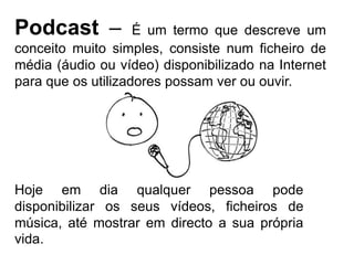 Podcast – É um termo que descreve um conceito muito simples, consiste num ficheiro de média (áudio ou vídeo) disponibilizado na Internet para que os utilizadores possam ver ou ouvir.Hoje em dia qualquer pessoa pode disponibilizar os seus vídeos, ficheiros de música, até mostrar em directo a sua própria vida.