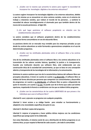 1. ¿Cuáles son la razones que presenta la autora para sugerir la necesidad de
        incorporar las tecnologías digitales a los entornos educativos?

La autora sugiere incorporar las tecnologías digitales a los entornos educativos, debido
a que las mismas ya se encuentran en otros sectores sociales, como en el entorno de
trabajo y relaciones sociales, que rodean el mundo de las personas , y sostiene la
necesidad de educar tecnológicamente al alumnado para que también dentro de los
muros de la escuela pertenezca al Siglo XXI.

     2. ¿En qué lugar posiciona el software propietario en relación con los
       establecimientos educativos?

La autora considera que el software propietario dentro de los establecimientos
educativos forma consumidores en vez de educando libres.

Lo posiciona dentro de un mercado muy rentable para las empresas privadas ya que
desde los centros educativos se están formando a generaciones completas en el uso de
determinados programas.

     3. ¿Cuáles son las similitudes planteadas entre el software libre y los centros
        educativos?

Una de las similitudes planteadas entre el software libre y los centros educativos es la
transmisión de los valores sociales básicos, igualdad, la justicia o la transparencia.
Cuando una institución docente usa software libre, está colaborando con una
construcción ética de la sociedad del conocimiento, ya que se basa en una concepción
abierta y transparente de las tecnologías de la información y la comunicación.

Asimismo la autora sostiene que tres de la características básicas del software libre son
preceptos educativos. A tener en cuenta en cuanto a su desarrollo, el software libre se
elabora de forma altruista por personas que comparten sus conocimientos y desarrollos
de programas; en cuanto a su distribución ,el software libre se pone a disposición de
quien lo necesite y en cuanto a su uso, se puede usar de la forma que cada cual estime
oportuna, respetando la licencia o condiciones con las que se elaboró dicho programa.

     4. ¿Cuáles son las características de las cuatro LIBERTADES de que provee a los
        individuos que usen el software libre?

Libertad O: usar y ejecutar un programa con cualquier propósito.

Libertad 1: tener acceso a su código fuente para estudiar su funcionamiento y
adaptarlo a las necesidades específicas de quien lo usa.

Libertad 2: distribuir copias del programa.

Libertad 3: mejorar el programa y hacer pública dichas mejoras con las condiciones
específicas que ponga quien lo ha elaborado.

Con estas libertades, el sistema social de uso y distribución de dichos programas es un
sistema ético, ya que respeta la libertad de cada usuario y de toda la comunidad.
 