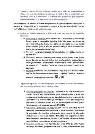 5. Visione el video de Richard Stallman, considerado el padre del software libre y
       elabore en una frase la idea principal que a usted le deja la explicación que
       realiza en torno a su expresión,” el software libre quiere decir que respeta la
       libertad del usuario y la solidaridad social de su comunidad “.

De acuerdo con las ideas de Stallman interpreto que el uso del software libre ayuda a
respetar y a contribuir en la comunidad el respeto y libertad. Cumpliendo con las
cuatro libertades mencionadas anteriormente.

    6. Realiza un glosario resaltando la diferencia entre cada uno de los siguientes
       términos:
              Open Source Software: hace hincapié en la disponibilidad del código
              fuente, no en la concepción filosófica de las libertades, con lo que no
              es software libre. Es decir , todo software libre debe tener su código
              fuente abierto, pero el OSS no pretende otorgar necesariamente las
              cuatro libertades del software libre.
              Freeware: son programas propietarios gratuitos, cuyo código fuente no
              es accesible.
              Shareware: son programas propietarios que se distribuyen en versiones
              demo durante un tiempo límite, con funcionalidades restringidas o
              mensajes molestos. A este sistema también se le llama “ pruebe antes
              de encontrar”. El código fuente en estos programas tampoco es
              accesible.
              Copyleft: es software libre cuya licencia obliga a que las modificaciones
              que ser distribuyan sean también libres. Copyleft y Copyright tienen los

               símbolos idénticos pero invertidos:        /   ©
    7. Agregarás al glosario las características de las diferentes licencias, relacionadas
       con los usos que podemos hacer los programas:

               Licencias protegidas con copyleft: Son licencias del tipo de la Licencia
               Pública General GNU /GPL (General Public License) donde el autor o la
               autora conservan los derechos de autoría (copyright), y se permite la
               redistribución y modificación bajo términos diseñados para asegurarse
               que todas las versiones modificadas del software permanezcan bajo los
               términos más restrictivos de la propia GNU /GPL
               Licencias no protegidas con copyleft: son licencias del estilo de BSD
               (Berkeley Software Distribution) donde el autor o la autora mantienen
               la protección de copyright únicamente para requerir la adecuada
               atribución de la autoría en trabajos derivados, pero se permite la libre
               redistribución y modificación, incluso si los trabajos derivados tienen
               como finalidad convertirse en software propietario.
               Licencias semilibres: Son licencias del estilo MPL (Mozilla Public
               License) y derivadas, que permiten el uso, la copia, la modificación y la
 