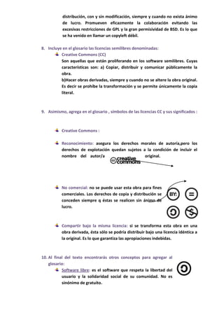 distribución, con y sin modificación, siempre y cuando no exista ánimo
           de lucro. Promueven eficazmente la colaboración evitando las
           excesivas restricciones de GPL y la gran permisividad de BSD. Es lo que
           se ha venido en llamar un copyleft débil.

8. Incluye en el glosario las licencias semilibres denominadas:
          Creative Commons (CC)
          Son aquellas que están proliferando en los software semilibres. Cuyas
          características son: a) Copiar, distribuir y comunicar públicamente la
          obra.
          b)Hacer obras derivadas, siempre y cuando no se altere la obra original.
          Es decir se prohíbe la transformación y se permite únicamente la copia
          literal.



9. Asimismo, agrega en el glosario , símbolos de las licencias CC y sus significados :



           Creative Commons :

           Reconocimiento: asegura los derechos morales de autoría,pero los
           derechos de explotación quedan sujetos a la condición de incluir el
           nombre del autor/a                      original.




           No comercial: no se puede usar esta obra para fines
           comerciales. Los derechos de copia y distribución se
           conceden siempre q éstas se realicen sin ánimo de
           lucro.



           Compartir bajo la misma licencia: si se transforma esta obra en una
           obra derivada, ésta sólo se podría distribuir bajo una licencia idéntica a
           la original. Es lo que garantiza las apropiaciones indebidas.



10. Al final del texto encontrarás otros conceptos para agregar al
    glosario:
           Software libre: es el software que respeta la libertad del
           usuario y la solidaridad social de su comunidad. No es
           sinónimo de gratuito.
 