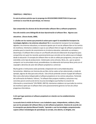 TEMÁTICA 2 - PRÁCTICA 1

En esta la primera práctica que te propongo de APLICACIONES DIDÁCTICAS 2.0 para que
continúes tu recorrido de aprendizaje, me interesa:



Que comprendas los alcances de los denominados software libre y software propietario.

Para ello tendrás como bibliografía de base Aproximación al software libre. Algunos usos

educativos. (Osuna Acedo, 2009).

1- ¿Cuáles son las razones que presenta la autora para sugerir la necesidad de incorporar las
tecnologías digitales a los entornos educativos? De la necesidad de incorporar las tecnologías
digitales a los entornos educativos, es necesario apostar por el uso de software libre en los centros
de enseñanza. Intentamos colaborar a que se use software libre en lugar de software propietario o
privativo para la creación de conocimiento en el entorno educativo, valorando sus ventajas y
desventajas. El software libre se basa en una filosofía altruista de elaboración de programas para
compartirlos con quien los necesite; posicionamiento que coincide con los valores que se trabajan
desde la educación. El concepto de software libre no sólo es válido para programas, sino que se ha
extendido a otro tipo de producciones intelectuales como artículos, libros, etc., que se quieren
compartir con la comunidad virtual, procediéndose a la elaboración de licencias libres junto con el
copyright o derechos de autor del software propietario o comercial.

Mucha gente e instituciones están poniendo a disposición de la comunidad educativa
herramientas didácticas con licencias de uso libre, de las cuales se han seleccionado, a modo de
ejemplo, algunas de ellas para este artículo. Este artículo pretende conocer el papel del software
libre como alternativa indispensable al software propietario en los centros educativos. Partiendo
de la afirmación de Roberto Feltrero, “el software libre propone modelos y soluciones muy
concretas para la construcción de los recursos tecnológicos que facilitan la creación de
información y conocimiento” (FELTRERO, 2007:8), intentamos colaborar con que todos los centros
de enseñanza opten por el software libre como posicionamiento general a la hora de utilizar
programas informáticos.



2-¿En qué lugar posiciona al software propietario en relación con los establecimientos
educativos?

La escuela tiene la misión de formar a una ciudadanía capaz, independiente, solidaria y libre,
que son los preceptos del software libre y no del software propietario. Estamos de acuerdo con
la concepción que plantea Manuel Castells, “aprender a usar las tecnologías computacionales
supone utilizar metodologías de aprendizaje no cerrado, sino abierto, no dirigido, sino
 