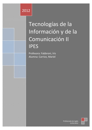 2012


   Tecnologías de la
   Información y de la
   Comunicación II
   IPES
   Profesora: Fabbroni, Iris
   Alumna: Carrizo, Mariel




                               Profesorado de Inglés
                                        21/01/2012
 