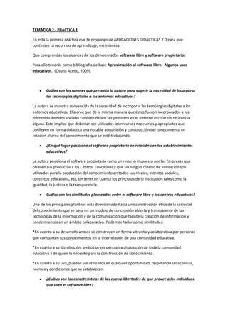 TEMÁTICA 2 - PRÁCTICA 1

En esta la primera práctica que te propongo de APLICACIONES DIDÁCTICAS 2.0 para que
continúes tu recorrido de aprendizaje, me interesa:

Que comprendas los alcances de los denominados software libre y software propietario.

Para ello tendrás como bibliografía de base Aproximación al software libre. Algunos usos
educativos. (Osuna Acedo, 2009).



        Cuáles son las razones que presenta la autora para sugerir la necesidad de incorporar
        las tecnologías digitales a los entornos educativos?

La autora se muestra convencida de la necesidad de incorporar las tecnologías digitales a los
entornos educativos. Ella cree que de la misma manera que éstos fueron incorporados a los
diferentes ámbitos sociales también deben ser provistos en el entorno escolar sin reticencia
alguna. Esto implica que deberían ser utilizados los recursos necesarios y apropiados que
conlleven en forma didáctica una notable adquisición y construcción del conocimiento en
relación al area del conocimiento que se esté trabajando.

        ¿En qué lugar posiciona al software propietario en relación con los establecimientos
        educativos?

La autora posiciona al software propietario como un recurso impuesto por las Empresas que
ofrecen sus productos a los Centros Educativos y que sin ningún criterio de valoración son
utilizados para la producción del conocimiento en todos sus niveles, estratos sociales,
contextos educativos, etc, sin tener en cuenta los principios de la institución tales como la
igualdad, la justicia o la transparencia.

        Cuáles son las similitudes planteadas entre el software libre y los centros educativos?

Uno de los principales planteos esta direccionado hacia una construcción ética de la sociedad
del conocimiento que se basa en un modelo de concepción abierta y transparente de las
tecnologías de la información y de la comunicación que facilite la creación de información y
conocimientos en un ámbito colaborativo. Podemos hallar como similitudes:

*En cuento a su desarrollo ambos se construyen en forma altruista y colaborativa por personas
que comparten sus conocimientos en la interrelación de una comunidad educativa.

*En cuanto a su distribución, ambos se encuentran a disposición de toda la comunidad
educativa y de quien lo necesite para la construcción de conocimiento.

*En cuanto a su uso, pueden ser utilizados en cualquier oportunidad, respetando las licencias,
normas y condiciones que se establezcan.

        ¿Cuáles son las características de las cuatro libertades de que provee a los individuos
        que usen el software libre?
 
