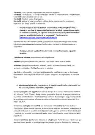 Libertad 0: Usar y ejecutar un programa con cualquier propósito.
Libertad 1: Tener acceso a su código fuente para estudiar su funcionamiento y adaptarlo a las
necesidades2 específicas de quien lo usa.
Libertad 2: Distribuir copias del programa.
Libertad 3: Mejorar el programa y hacer públicas dichas mejoras3 con las condiciones
específicas que ponga quien lo ha elaborado.

        Visione el video de Richard Stallman, considerado el padre del software libre y
        elabore en una frase la idea principal que a usted le deja la explicación que realiza
        en torno de su expresión, “el software libre quiere decir que respeta la libertad del
        usuario y la solidaridad social de su comunidad”. Puedes verlo en:
        http://www.youtube.com/watch?v=JKx62GPNZ1Q

“La utilización del Software libre contribuye a construir una sociedad de personas libres e
independientes capaces de educarse en la informática, con espíritu de buena voluntad y
solidaridad”

        Realiza un glosario resaltando las diferencias entre cada uno de los siguientes
        términos:

Open Source Software: disponibilidad del código fuente

Freeware: programas propietarios gratuitos, cuyo código fuente no es accesible.

Shareware: programas propietarios, llamados “demo” durante un tiempo límite, con
funciones restringidas. El código fuente no es accesible

Copyleft: es software libre cuya licencia obliga a que las modificaciones que se distribuyan
sean también libres. se garantiza que nadie pudiera apropiarse de un programa de software
libre



    A) Agregarás al glosario las características de los diferentes licencias, relacionadas con
       los usos que podemos hacer de los programas:

Licencias protegidas con copyleft: Son licencias del tipo de la Licencia Pública General GNU /
GPL (General Public License) donde el autor conserva los derechos de autoría (copyright), y
se permite la redistribución y modificación bajo términos diseñados para asegurarse que todas
las versiones modificadas del software permanezcan bajo los términos más restrictivos de la
propia GNU/GPL.

Licencias no protegidas con copyleft: Son licencias del estilo de BSD (Berkeley Software
Distribution) donde el autor mantiene la protección de copyright únicamente para requerir la
adecuada atribución de la autoría en trabajos derivados, pero se permite la libre redistribución
y modificación, incluso si los trabajos derivados tienen como finalidad convertirse en software
propietario.

Licencias semilibres: Son licencias del estilo de MPL (Mozilla Public License) y derivadas, que
permiten el uso, la copia, la modificación y la distribución, con y sin modificación, siempre y
 