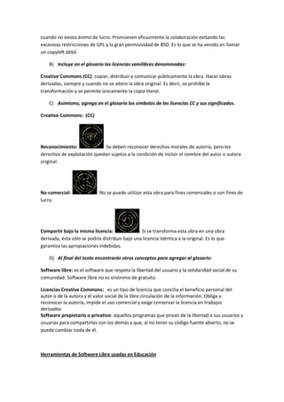 cuando no exista ánimo de lucro. Promueven eficazmente la colaboración evitando las
excesivas restricciones de GPL y la gran permisividad de BSD. Es lo que se ha venido en llamar
un copyleft débil.

    B) Incluye en el glosario las licencias semilibres denominadas:

Creative Commons (CC): copiar, distribuir y comunicar públicamente la obra. Hacer obras
derivadas, siempre y cuando no se altere la obra original. Es decir, se prohíbe la
transformación y se permite únicamente la copia literal.

    C) Asimismo, agrega en el glosario los símbolos de las licencias CC y sus significados.

Creative Commons: (CC)




Reconocimiento:              Se deben reconocer derechos morales de autoría, pero los
derechos de explotación quedan sujetos a la condición de incluir el nombre del autor o autora
original.




No comercial:                No se puede utilizar esta obra para fines comerciales o con fines de
lucro.




Compartir bajo la misma licencia:                Si se transforma esta obra en una obra
derivada, ésta sólo se podría distribuir bajo una licencia idéntica a la original. Es lo que
garantiza las apropiaciones indebidas.

    D) Al final del texto encontrarás otros conceptos para agregar al glosario:

Software libre: es el software que respeta la libertad del usuario y la solidaridad social de su
comunidad. Software libre no es sinónimo de gratuito.

Licencias Creative Commons: es un tipo de licencia que concilia el beneficio personal del
autor o de la autora y el valor social de la libre circulación de la información. Obliga a
reconocer la autoría, impide el uso comercial y exige conservar la licencia en trabajos
derivados
Software propietario o privativo: aquellos programas que privan de la libertad a sus usuarios y
usuarias para compartirlos con los demás y que, al no tener su código fuente abierto, no se
puede cambiar nada de él.



Herramientas de Software Libre usadas en Educación
 