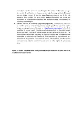 Internet sin necesitar formación específica para ello. Existen muchos sitios web que
      dan servicio de publicación de blogs personales bajo licencia propietaria. Éste es el
      caso de Google a través de su sitio www.blogger.com, que es uno de los más
      populares. Pero también hay sitios como www.wordpress.com que ofrece una
      herramienta de código abierto para poder crear blogs personales y, como es lógico, sin
      soportar publicidad alguna.
   E) Entornos virtuales de Enseñanza y Aprendizaje (Moodle), será necesario contar con
      un servidor, pero ya conoces uno parecido, y es la plataforma que tiene nuestro
      campus virtual, pertenece el servicio a: http://www.e-ducativa.com/ : brinda la
      posibilidad de crear el espacio virtual de enseñanza-aprendizaje en el servidor de cada
      centro educativo. Propician la interactividad necesaria entre el profesorado y el
      alumnado para llevar a cabo el proceso de enseñanza-aprendizaje. La procedencia del
      profesorado y alumnado que trabajan de forma sincrónica y asincrónica en esta
      plataforma es muy diversa. Comparten un espacio virtual común, pero físicamente
      están separados. Podemos encontrar recursos como las wikis, objetos de aprendizaje,
      foros



Realiza un cuadro comparativo con los aspectos educativos destacados en cada una de las
cinco herramientas analizadas.
 