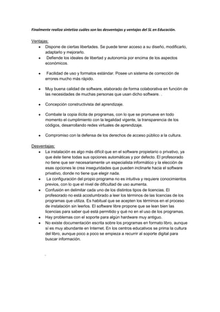 Finalmente realiza sintetiza cuáles son las desventajas y ventajas del SL en Educación.

Ventajas:
       Dispone de ciertas libertades. Se puede tener acceso a su diseño, modificarlo,
       adaptarlo y mejorarlo.
        Defiende los ideales de libertad y autonomía por encima de los aspectos
       económicos.

         Facilidad de uso y formatos estándar. Posee un sistema de corrección de
        errores mucho más rápido.

        Muy buena calidad de software, elaborado de forma colaborativa en función de
        las necesidades de muchas personas que usan dicho software. .

        Concepción constructivista del aprendizaje.

        Combate la copia ilícita de programas, con lo que se promueve en todo
        momento el cumplimiento con la legalidad vigente, la transparencia de los
        códigos, desarrollando redes virtuales de aprendizaje.

        Compromiso con la defensa de los derechos de acceso público a la cultura.

Desventajas:
      La instalación es algo más difícil que en el software propietario o privativo, ya
      que éste tiene todas sus opciones automáticas y por defecto. El profesorado
      no tiene que ser necesariamente un especialista informático y la elección de
      esas opciones le crea inseguridades que pueden inclinarle hacia el software
      privativo, donde no tiene que elegir nada.
       La configuración del propio programa no es intuitiva y requiere conocimientos
      previos, con lo que el nivel de dificultad de uso aumenta.
      Confusión en delimitar cada uno de los distintos tipos de licencias. El
      profesorado no está acostumbrado a leer los términos de las licencias de los
      programas que utiliza. Es habitual que se acepten los términos en el proceso
      de instalación sin leerlos. El software libre propone que se lean bien las
      licencias para saber qué está permitido y qué no en el uso de los programas.
      Hay problemas con el soporte para algún hardware muy antiguo.
      No existe documentación escrita sobre los programas en formato libro, aunque
      sí es muy abundante en Internet. En los centros educativos se prima la cultura
      del libro, aunque poco a poco se empieza a recurrir al soporte digital para
      buscar información.


        .
 