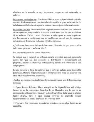 altruismo en la escuela es muy importante, porque se está educando en
valores.

En cuanto a su distribución: El software libre se pone a disposición de quien lo
necesite. En los centros de enseñanza la información se pone a disposición de
toda la comunidad educativa para la construcción conjunta del conocimiento.

En cuanto a su uso. El software libre se puede usar de la forma que cada cual
estime oportuna, respetando la licencia o condiciones con las que se elabora
dicho software. En los centros educativos se educa para ser muy respetuoso
con las normas y condiciones que se establezcan para el uso de cualquier
información o documento elaborado por otras personas.

-¿Cuáles son las características de las cuatro libertades de que provee a los
individuos que usen el software libre?

Las características de las cuatro libertades:

Se trata de que el material sea utilizado para la necesidad que cada persona le
quiera dar. Que sea más accesible la distribución y mejoramiento del
programa. Respeta la libertad de cada usuario y permite a la comunidad el uso
del programa.

Lo que me deja la frase del autor es que el software debería estar disponible
para todos. Debería poder establecer el cooperativismo entre los usuarios y la
libre difusión del material interactivo.

-Realiza un glosario resaltando las diferencias entre cada uno de los siguientes
términos:

 Open Source Software: Hace hincapié en la disponibilidad del código
fuente, no en la concepción filosófica de las libertades, con lo que no es
propiamente software libre. Es decir, todo software libre debe tener su código
fuente abierta, pero el open source software no pretende otorgar
necesariamente las cuatro libertades del software libre.

 Freeware: Son programas propietarios gratuitos, cuyo código fuente no es
accesible.
 