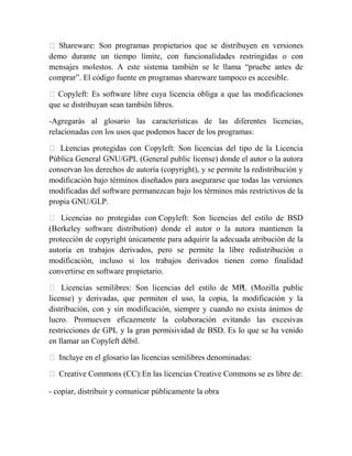  Shareware: Son programas propietarios que se distribuyen en versiones
demo durante un tiempo límite, con funcionalidades restringidas o con
mensajes molestos. A este sistema también se le llama “pruebe antes de
comprar”. El código fuente en programas shareware tampoco es accesible.

 Copyleft: Es software libre cuya licencia obliga a que las modificaciones
que se distribuyan sean también libres.

-Agregarás al glosario las características de las diferentes licencias,
relacionadas con los usos que podemos hacer de los programas:

 Li encias protegidas con Copyleft: Son licencias del tipo de la Licencia
     c
Pública General GNU/GPL (General public license) donde el autor o la autora
conservan los derechos de autoría (copyright), y se permite la redistribución y
modificación bajo términos diseñados para asegurarse que todas las versiones
modificadas del software permanezcan bajo los términos más restrictivos de la
propia GNU/GLP.

 Licencias no protegidas con Copyleft: Son licencias del estilo de BSD
(Berkeley software distribution) donde el autor o la autora mantienen la
protección de copyright únicamente para adquirir la adecuada atribución de la
autoría en trabajos derivados, pero se permite la libre redistribución o
modificación, incluso si los trabajos derivados tienen como finalidad
convertirse en software propietario.

 Licencias semilibres: Son licencias del estilo de MPL (Mozilla public
license) y derivadas, que permiten el uso, la copia, la modificación y la
distribución, con y sin modificación, siempre y cuando no exista ánimos de
lucro. Promueven eficazmente la colaboración evitando las excesivas
restricciones de GPL y la gran permisividad de BSD. Es lo que se ha venido
en llamar un Copyleft débil.

 Incluye en el glosario las licencias semilibres denominadas:

 Creative Commons (CC): En las licencias Creative Commons se es libre de:

- copiar, distribuir y comunicar públicamente la obra
 
