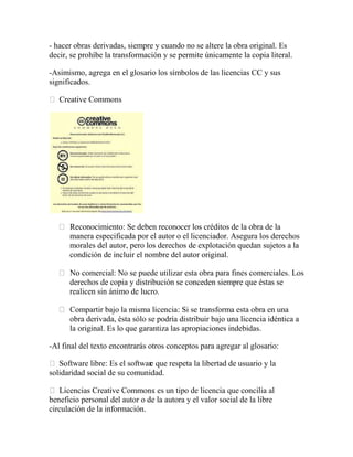 - hacer obras derivadas, siempre y cuando no se altere la obra original. Es
decir, se prohíbe la transformación y se permite únicamente la copia literal.

-Asimismo, agrega en el glosario los símbolos de las licencias CC y sus
significados.

 Creative Commons




      Reconocimiento: Se deben reconocer los créditos de la obra de la
      manera especificada por el autor o el licenciador. Asegura los derechos
      morales del autor, pero los derechos de explotación quedan sujetos a la
      condición de incluir el nombre del autor original.

      No comercial: No se puede utilizar esta obra para fines comerciales. Los
      derechos de copia y distribución se conceden siempre que éstas se
      realicen sin ánimo de lucro.

      Compartir bajo la misma licencia: Si se transforma esta obra en una
      obra derivada, ésta sólo se podría distribuir bajo una licencia idéntica a
      la original. Es lo que garantiza las apropiaciones indebidas.

-Al final del texto encontrarás otros conceptos para agregar al glosario:

 Software libre: Es el softwar que respeta la libertad de usuario y la
                               e
solidaridad social de su comunidad.

 Licencias Creative Commons es un tipo de licencia que concilia al
                                 :
beneficio personal del autor o de la autora y el valor social de la libre
circulación de la información.
 