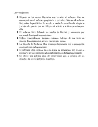 Las ventajas son:

    Dispone de las cuatro libertades que permite al software libre en
     contraposición al software propietario o privativo. Sólo en el software
     libre existe la posibilidad de acceder a su diseño, modificarlo, adaptarlo
     y mejorarlo, puesto que su código está abierto y se tiene permiso para
     ello.
    El software libre defiende los ideales de libertad y autonomía por
     encima de los aspectos económicos.
    Utiliza principalmente formatos estándar. Además de que tiene un
     sistema de corrección de errores mucho más rápido.
    La filosofía del Software libre encaja perfectamente con la concepción
     constructivista del aprendizaje.
    El software libre combate la copia ilícita de programas, con lo que se
     promueve en todo momento el cumplimiento con la legalidad vigente.
    Se ofrece una política clara de compromiso con la defensa de los
     derechos de acceso público a la cultura.
 
