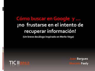 Cómo buscar en Google y …
¡no frustarse en el intento de
   recuperar información!
  (Un breve decálogo inspirado en Merlo-Vega)




                                         Juan Bargues
                                         Marcelo Feely
 