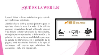 ¿QUÉ ES LA WEB 1.0?
La web 1.0 es la forma más básica que existe de
navegadores de solo texto.
Apareció hacia 1990 y es muy primitiva para lo
que hoy ofrece la web. La web 1.0 la utilizan
personas conectadas a la web utilizando Internet
y es de solo lectura y el usuario es, básicamente,
un sujeto pasivo que recibe la información o la
pública, sin que existan posibilidades para que
se genere la interacción con el contenido de la
página; está totalmente limitada a lo que el
webmaster –el experto que administra los
contenidos-- sube a la página web.
 