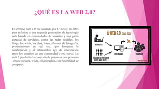 ¿QUÉ ES LA WEB 2.0?
El término web 2.0 fue acuñado por O’Reilly en 2004
para referirse a una segunda generación de tecnología
web basada en comunidades de usuarios y una gama
especial de servicios, como las redes sociales, los
blogs, los wikis, los chat, foros, álbumes de fotografía,
presentaciones en red, etc., que fomentan la
colaboración y el intercambio ágil de información
entre los usuarios de una comunidad o red social. La
web 2 posibilita la conexión de personas con personas
–redes sociales, wikis, colaboración, con posibilidad de
compartir.
 