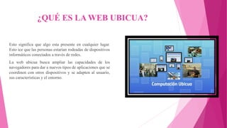 ¿QUÉ ES LA WEB UBICUA?
Esto significa que algo esta presente en cualquier lugar.
Esto ice que las personas estarían rodeadas de dispositivos
informáticos conectados a través de redes.
La web ubicua busca ampliar las capacidades de los
navegadores para dar a nuevos tipos de aplicaciones que se
coordinen con otros dispositivos y se adapten al usuario,
sus características y el entorno.
 