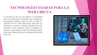 TECNOLOGÍAS USADAS PARA LA
WEB UBICUA
Lo que hace la web sea mas efectiva es la facilidad
para crear aplicaciones utilizando una combinación
de etiquetado, gráficos, hojas de estilo y scripts. La
utilización de los URI (direcciones web) para los
dispositivos, servicios y sesiones permitirá el uso de
metadatos (web semántica) para la búsqueda de
recursos y para trabajar a través de diferentes redes,
ejerciendo influencia sobre la naturaleza distribuida
de la web.
 