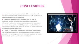 CONCLUSIONES
 La web 1.0, fue la primera (apareció hacia 1990) y en ella solo se podía
consumir contenido. Se trataba de información a la que se podía acceder, pero sin
posibilidad de interactuar; era unidireccional.
 La web 2.0, (apareció en 2004) y contiene los foros, los blogs, los
comentarios y después las redes sociales. La web 2.0 permite compartir
información. Y aquí estamos, de momento la mayor parte de los consumidores.
 La web 3.0 (fue operativa en el 2010) y se asocia a la web semántica, un
concepto que se refiere al uso de un lenguaje en la red. Por ejemplo, la búsqueda
de contenidos utilizando palabras clave.
 La web 4.0. empezó en el 2016 y se centra en ofrecer un comportamiento
más inteligente y más predictivo, de modo que podamos, con sólo realizar una
afirmación o una llamada, poner en marcha un conjunto de acciones que tendrán
como resultando aquello que pedimos, deseamos o decimos.
 