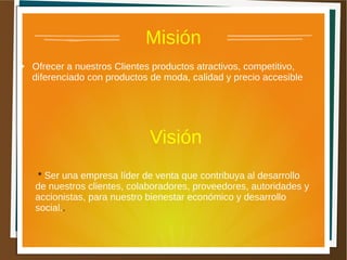 Misión
● Ofrecer a nuestros Clientes productos atractivos, competitivo,
diferenciado con productos de moda, calidad y precio accesible
Visión
* Ser una empresa líder de venta que contribuya al desarrollo
de nuestros clientes, colaboradores, proveedores, autoridades y
accionistas, para nuestro bienestar económico y desarrollo
social..
 