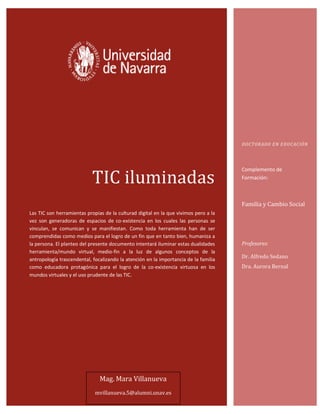 TIC iluminadas
Las TIC son herramientas propias de la culturad digital en la que vivimos pero a la
vez son generadoras de espacios de co-existencia en los cuales las personas se
vinculan, se comunican y se manifiestan. Como toda herramienta han de ser
comprendidas como medios para el logro de un fin que en tanto bien, humaniza a
la persona. El planteo del presente documento intentará iluminar estas dualidades
herramienta/mundo virtual, medio-fin a la luz de algunos conceptos de la
antropología trascendental, focalizando la atención en la importancia de la familia
como educadora protagónica para el logro de la co-existencia virtuosa en los
mundos virtuales y el uso prudente de las TIC.
DOCTORADO EN EDUCACIÓN
Complemento de
Formación:
Familia y Cambio Social
Profesores:
Dr. Alfredo Sedano
Dra. Aurora Bernal
Mag. Mara Villanueva
mvillanueva.5@alumni.unav.es
 