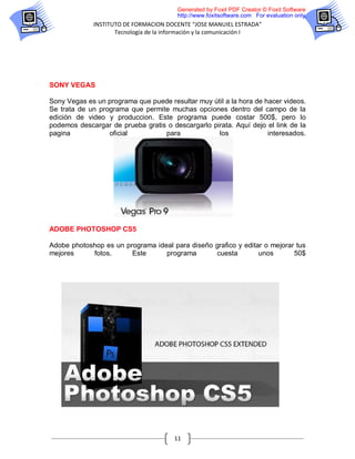 Generated by Foxit PDF Creator © Foxit Software
                                        http://www.foxitsoftware.com For evaluation only.
             INSTITUTO DE FORMACION DOCENTE “JOSE MANUIEL ESTRADA”
                    Tecnología de la información y la comunicación I




SONY VEGAS

Sony Vegas es un programa que puede resultar muy útil a la hora de hacer videos.
Se trata de un programa que permite muchas opciones dentro del campo de la
edición de video y produccion. Este programa puede costar 500$, pero lo
podemos descargar de prueba gratis o descargarlo pirata. Aquí dejo el link de la
pagina            oficial         para             los              interesados.




ADOBE PHOTOSHOP CS5

Adobe photoshop es un programa ideal para diseño grafico y editar o mejorar tus
mejores     fotos.      Este      programa       cuesta         unos       50$




                                       11
 