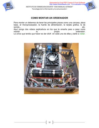 Generated by Foxit PDF Creator © Foxit Software
                                         http://www.foxitsoftware.com For evaluation only.
              INSTITUTO DE FORMACION DOCENTE “JOSE MANUIEL ESTRADA”
                     Tecnología de la información y la comunicación I




                   COMO MONTAR UN ORDENADOR

Para montar un debemos de tener las principales piezas como una carcasa, placa
base, el microprocesador, la fuente de alimentación, la tarjeta grafica, la de
sonido...                                                                    etc.
Aquí pongo dos videos explicativos en los que te enseña paso a paso como
montar                   tu                  propio                  ordenador.
Lo único que tenéis que hacer es dar clicK en cada una de ellas y darle a visitar.




                                        12
 