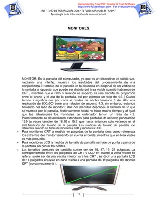 Generated by Foxit PDF Creator © Foxit Software
                                              http://www.foxitsoftware.com For evaluation only.
                  INSTITUTO DE FORMACION DOCENTE “JOSE MANUIEL ESTRADA”
                         Tecnología de la información y la comunicación I




                                      MONITORES




    MONITOR: Es la pantalla del computador, ya que es un dispositivo de salida que,
    mediante una interfaz, muestra los resultados del procesamiento de una
    computadora.El tamaño de la pantalla es la distancia en diagonal de un vértice de
    la pantalla al opuesto, que puede ser distinto del área visible cuando hablamos de
    CRT , mientras que el ratio o relación de aspecto es una medida de proporción
    entre el ancho y el alto de la pantalla, así por ejemplo un ratio de 4:3 ( Cuatro
    tercios ) significa que por cada 4 píxeles de ancho tenemos 3 de alto, una
    resolución de 800x600 tiene una relación de aspecto 4:3, sin embargo estamos
    hablando del ratio del monitor.Estas dos medidas describen el tamaño de lo que
    se muestra por la pantalla, históricamente hasta no hace mucho tiempo y al igual
    que las televisiones los monitores de ordenador tenían un ratio de 4:3.
    Posteriormente se desarrollaron estándares para pantallas de aspecto panorámico
    16:9 (a veces también de 16:10 o 15:9) que hasta entonces solo veíamos en el
    cine.Medición del tamaño de la pantalla. Las medidas de tamaño de pantalla son
    diferentes cuando se habla de monitores CRT y monitores LCD.
   Para monitores CRT la medida en pulgadas de la pantalla toma como referencia
    los extremos del monitor teniendo en cuenta el borde, mientras que el área visible
    es más pequeña.
   Para monitores LCD la medida de tamaño de pantalla se hace de punta a punta de
    la pantalla sin contar los bordes.
   Los tamaños comunes de pantalla suelen ser de 15, 17, 19, 21 pulgadas. La
    correspondencia entre las pulgadas de CRT y LCD en cuanto a zona visible se
    refiere, suele ser de una escala inferior para los CRT , es decir una pantalla LCD
    de 17 pulgadas equivale en zona visible a una pantalla de 19 pulgadas del monitor
    CRT (aproximadamente) .




                                             13
 