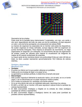 Generated by Foxit PDF Creator © Foxit Software
                                             http://www.foxitsoftware.com For evaluation only.
                  INSTITUTO DE FORMACION DOCENTE “JOSE MANUIEL ESTRADA”
                         Tecnología de la información y la comunicación I



    Colores




    Geometría de los píxeles.
    Cada píxel de la pantalla tiene interiormente 3 subpíxeles, uno rojo, uno verde y
    otro azul; dependiendo del brillo de cada uno de los sublíderes, el píxel adquiere
    un color u otro de forma semejante a la composición de colores RGB.
    La manera de organizar los subpíxeles de un monitor varia entre los dispositivos.
    Se suelen organizar en líneas verticales, aunque algunos CRT los organizan en
    puntos formando triángulos. Para mejorar la sensación de movimiento, es mejor
    organizarlos en diagonal o en triángulos. El conocimiento del tipo de organización
    de píxeles, puede ser utilizado para mejorar la visualización de imágenes de
    mapas de bit usando renderizado de subpíxels.
    La mayor parte de los monitores tienen una profundidad 8 bits por color (24 bits en
    total), es decir, pueden representar aproximadamente 16,8 millones de colores
    distintos.

    Ventajas y desventajas
    Monitores LCD
   Ventajas:
o   El grosor es inferior por lo que pueden utilizarse en portátiles.
o   Cada punto se encarga de dejar o no pasar la luz.
o   La geometría es siempre perfecta, lo determina el tamaño del píxel
   Desventajas:
o   Sólo pueden reproducir fielmente la resolución nativa, con el resto, se ve un borde
    negro, o se ve difuminado por no poder reproducir medios píxeles.
o   Por sí solas no producen luz, necesitan una fuente externa.
o   Si no se mira dentro del cono de visibilidad adecuado, desvirtúan los colores.
o   El ADC y el DAC de un monitor LCD para reproducir colores limita la cantidad de
    colores representable.
   El ADC (Convertidor Analógico a Digital) en la entrada de vídeo analógica
    (cantidad de colores a representar).
   El DAC (Convertidor Digital a Analógico) dentro de cada píxel (cantidad de
    posibles colores representables).



                                            15
 