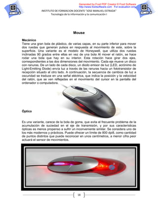 Generated by Foxit PDF Creator © Foxit Software
                                         http://www.foxitsoftware.com For evaluation only.
              INSTITUTO DE FORMACION DOCENTE “JOSE MANUIEL ESTRADA”
                     Tecnología de la información y la comunicación I




                                     Mouse

Mecánico
Tiene una gran bola de plástico, de varias capas, en su parte inferior para mover
dos ruedas que generan pulsos en respuesta al movimiento de este, sobre la
superficie. Una variante es el modelo de Honeywell, que utiliza dos ruedas
inclinadas 90 grados entre ellas en vez de una bola Al mover el ratón, se hace
rodar una bola que hay en su interior. Esta rotación hace girar dos ejes,
correspondientes a las dos dimensiones del movimiento. Cada eje mueve un disco
con ranuras. De un lado de cada disco, un diodo emisor de luz (LED, acrónimo de
Light-Emitting Diode) envía luz a través de las ranuras hacia un fototransistor de
recepción situado al otro lado. A continuación, la secuencia de cambios de luz a
oscuridad se traduce en una señal eléctrica, que indica la posición y la velocidad
del ratón, que se ven reflejadas en el movimiento del cursor en la pantalla del
ordenador o computadora.




Óptico


Es una variante, carece de la bola de goma, que evita el frecuente problema de la
acumulación de suciedad en el eje de transmisión, y por sus características
ópticas es menos propenso a sufrir un inconveniente similar. Se considera uno de
los más modernos y prácticos. Puede ofrecer un límite de 800 dpi8, como cantidad
de puntos distintos que puede reconocer en unos centímetros, a menor cifra peor
actuará el sensor de movimientos.




                                        18
 