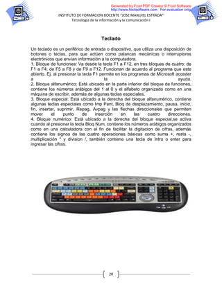 Generated by Foxit PDF Creator © Foxit Software
                                          http://www.foxitsoftware.com For evaluation only.
              INSTITUTO DE FORMACION DOCENTE “JOSE MANUIEL ESTRADA”
                     Tecnología de la información y la comunicación I



                                     Teclado

Un teclado es un periférico de entrada o dispositivo, que utiliza una disposición de
botones o teclas, para que actúen como palancas mecánicas o interruptores
electrónicos que envían información a la computadora.
1. Bloque de funciones: Va desde la tecla F1 a F12, en tres bloques de cuatro: de
F1 a F4, de F5 a F8 y de F9 a F12. Funcionan de acuerdo al programa que este
abierto. Ej. al presionar la tecla F1 permite en los programas de Microsoft acceder
a                                        la                                   ayuda.
2. Bloque alfanumérico: Está ubicado en la parte inferior del bloque de funciones,
contiene los números arábigos del 1 al 0 y el alfabeto organizado como en una
máquina de escribir, además de algunas teclas especiales.
3. Bloque especial: Está ubicado a la derecha del bloque alfanumérico, contiene
algunas teclas especiales como Imp Pant, Bloq de desplazamiento, pausa, inicio,
fin, insertar, suprimir, Repag, Avpag y las flechas direccionales que permiten
mover       el    punto      de     inserción    en     las   cuatro     direcciones.
4. Bloque numérico: Está ubicado a la derecha del bloque especial,se activa
cuando al presionar la tecla Bloq Num, contiene los números arábigos organizados
como en una calculadora con el fin de facilitar la digitacion de cifras, además
contiene los signos de las cuatro operaciones básicas como suma +, resta -,
multiplicación * y division /, también contiene una tecla de Intro o enter para
ingresar las cifras.




                                         20
 