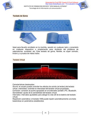 Generated by Foxit PDF Creator © Foxit Software
                                           http://www.foxitsoftware.com For evaluation only.
               INSTITUTO DE FORMACION DOCENTE “JOSE MANUIEL ESTRADA”
                      Tecnología de la información y la comunicación I



Teclado de Goma




Ideal para llevarlo enrollado en la mochila, sacarlo en cualquier lado y conectarlo
en cualquier dispositivo o simplemente para olvidarse del problema de
salpicaduras, suciedad, etc. Este teclado de goma, flexible, es súper cómodo,
liviano y a prueba de malos tratos


Teclado Virtual




Características destacadas:
Sound: el usuario puede controlar los efectos de sonido (el tecleo) del teclado
virtual. Intensidad: controlar la intensidad del teclado virtual proyectado.
Conexión: conexión al puerto apropiado en el ordenador portátil o PC. Bluetooth.
Sensibilidad: ajuste de la sensibilidad del teclado virtual.
Intervalos: intervalos ajustables para alargar la vida útil de la batería del teclado
virtual.
Repetición automática: el teclado VKB puede repetir automáticamente una tecla
basándose en parámetros establecidos




                                          21
 