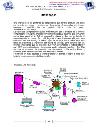 Generated by Foxit PDF Creator © Foxit Software
                                            http://www.foxitsoftware.com For evaluation only.
                 INSTITUTO DE FORMACION DOCENTE “JOSE MANUIEL ESTRADA”
                        Tecnología de la información y la comunicación I


                                   IMPRESORAS


    Una impresora es un periférico de computadora que permite producir una copia
    permanente de textos o gráficos de documentos almacenados en formato
    electrónico,     imprimiéndolos   en   medios     físicos    como    el    papel.
     Historia de las impresoras
   La historia de la impresora se puede remontar junto con la creación de la primera
    computadora, la máquina analítica de Charles Babbage, a pesar de que el inventor
    nunca logró construir su PC, sí terminó los planos en los que se incluía el
    mecanismo de impresión. En 1950 llega la primera impresora eléctrica para
    computadoras, sin embargo solo era capaz de imprimir textos. Siete años más
    tarde se desarrolla la impresión por matriz de puntos, pero contaba con las
    mismas limitaciones que su antecesor. En 1959 Xerox fabrica la fotocopiadora y
    para 1973 aparece la primera fotocopiadora a color, fabricada por Canon. En 1978
    se crea la impresora de margarita, que únicamente podía escribir letras y
    números, pero tenía la calidad de una máquina de escribir.
   Finalmente en 1980 aparece la impresora láser en blanco y negro, 8 años más
    tarde le implementan la modalidad de color.



    Partes de una impresora:




                                           22
 