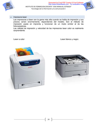 Generated by Foxit PDF Creator © Foxit Software
                                               http://www.foxitsoftware.com For evaluation only.
                    INSTITUTO DE FORMACION DOCENTE “JOSE MANUIEL ESTRADA”
                           Tecnología de la información y la comunicación I



   Impresora laser
    Las impresoras a láser son la gama más alta cuando se habla de impresión y sus
    precios varían enormemente, dependiendo del modelo. Son el método de
    impresión usada en imprenta y funcionan de un modo similar al de las
    fotocopiadoras.
    Las calidad de impresión y velocidad de las impresoras laser color es realmente
    sorprendente.



    Laser a color                                              Laser blanco y negro:




                                              24
 