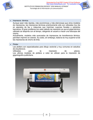 Generated by Foxit PDF Creator © Foxit Software
                                             http://www.foxitsoftware.com For evaluation only.
                  INSTITUTO DE FORMACION DOCENTE “JOSE MANUIEL ESTRADA”
                         Tecnología de la información y la comunicación I




   Impresora térmica
    Aunque sean más rápidas, más económicas y más silenciosas que otros modelos
    de impresoras, las impresoras térmicas prácticamente sólo son utilizadas hoy día
    en aparatos de fax y máquinas que imprimen cupones fiscales y extractos
    bancarios. El gran problema con este método de impresión es que el papel térmico
    utilizado se despinta con el tiempo, obligando al usuario a hacer una fotocopia del
    mismo.
    Actualmente, modelos más avanzados de impresoras de transferencia térmica,
    permiten imprimir en colores. Su costo, sin embargo, todavía es muy superior al de
    las impresoras de chorro de tinta.

   Plotter
    Las plotters son especializadas para dibujo vectorial y muy comunes en estudios
    de arquitectura.
    Utilizadas          para        la         impresión          de        planos.
    Los ultimos modelos de plotters a color se utilizan para la impresión de
    gigantografía publicitaria.




                                            25
 