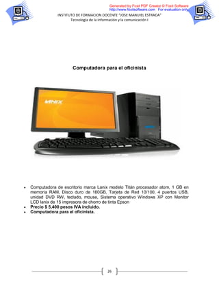 Generated by Foxit PDF Creator © Foxit Software
                                           http://www.foxitsoftware.com For evaluation only.
                INSTITUTO DE FORMACION DOCENTE “JOSE MANUIEL ESTRADA”
                       Tecnología de la información y la comunicación I




                        Computadora para el oficinista




   Computadora de escritorio marca Lanix modelo Titán procesador atom, 1 GB en
    memoria RAM, Disco duro de 160GB, Tarjeta de Red 10/100, 4 puertos USB,
    unidad DVD RW, teclado, mouse, Sistema operativo Windows XP con Monitor
    LCD lanix de 15 impresora de chorro de tinta Epson
   Precio $ 5,400 pesos IVA incluido.
   Computadora para el oficinista.




                                          26
 