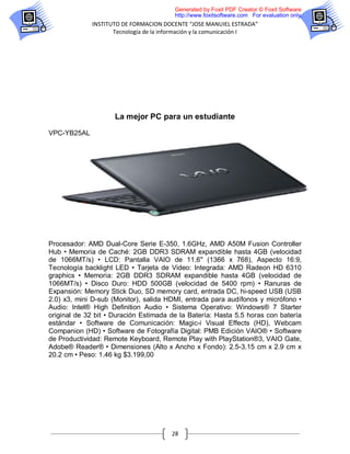 Generated by Foxit PDF Creator © Foxit Software
                                        http://www.foxitsoftware.com For evaluation only.
             INSTITUTO DE FORMACION DOCENTE “JOSE MANUIEL ESTRADA”
                    Tecnología de la información y la comunicación I




                     La mejor PC para un estudiante

VPC-YB25AL




Procesador: AMD Dual-Core Serie E-350, 1.6GHz, AMD A50M Fusion Controller
Hub • Memoria de Caché: 2GB DDR3 SDRAM expandible hasta 4GB (velocidad
de 1066MT/s) • LCD: Pantalla VAIO de 11.6" (1366 x 768), Aspecto 16:9,
Tecnología backlight LED • Tarjeta de Video: Integrada: AMD Radeon HD 6310
graphics • Memoria: 2GB DDR3 SDRAM expandible hasta 4GB (velocidad de
1066MT/s) • Disco Duro: HDD 500GB (velocidad de 5400 rpm) • Ranuras de
Expansión: Memory Stick Duo, SD memory card, entrada DC, hi-speed USB (USB
2.0) x3, mini D-sub (Monitor), salida HDMI, entrada para audífonos y micrófono •
Audio: Intel® High Definition Audio • Sistema Operativo: Windows® 7 Starter
original de 32 bit • Duración Estimada de la Batería: Hasta 5.5 horas con batería
estándar • Software de Comunicación: Magic-i Visual Effects (HD), Webcam
Companion (HD) • Software de Fotografía Digital: PMB Edición VAIO® • Software
de Productividad: Remote Keyboard, Remote Play with PlayStation®3, VAIO Gate,
Adobe® Reader® • Dimensiones (Alto x Ancho x Fondo): 2.5-3.15 cm x 2.9 cm x
20.2 cm • Peso: 1.46 kg $3.199,00




                                       28
 