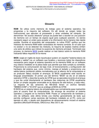 Generated by Foxit PDF Creator © Foxit Software
                                         http://www.foxitsoftware.com For evaluation only.
              INSTITUTO DE FORMACION DOCENTE “JOSE MANUIEL ESTRADA”
                     Tecnología de la información y la comunicación I




                                    Glosario

RAM: Se utiliza como memoria de trabajo para el sistema operativo, los
programas y la mayoría del software. Es allí donde se cargan todas las
instrucciones que ejecutan el procesador y otras unidades de cómputo. Se
denominan "de acceso aleatorio" porque se puede leer o escribir en una posición
de memoria con un tiempo de espera igual para cualquier posición, no siendo
necesario seguir un orden para acceder a la información de la manera más rápida
posible. Durante el encendido del computador, la rutina POST verifica que los
módulos de memoria RAM estén conectados de manera correcta. En el caso que
no existan o no se detecten los módulos, la mayoría de tarjetas madres emiten
una serie de pitidos que indican la ausencia de memoria principal. Terminado ese
proceso, la memoria BIOS puede realizar un test básico sobre la memoria RAM
indicando fallos mayores en la misma

BIOS: (sigla en inglés de basic input/output system; en español "sistema básico de
entrada y salida") es un software que localiza y reconoce todos los dispositivos
necesarios para cargar el sistema operativo en la memoria RAM; es un software
muy básico instalado en la placa base que permite que ésta cumpla su cometido.
Proporciona la comunicación de bajo nivel, el funcionamiento y configuración del
hardware del sistema que, como mínimo, maneja el teclado y proporciona una
salida básica (emitiendo pitidos normalizados por el altavoz de la computadora si
se producen fallos) durante el arranque. El BIOS usualmente está escrito en
lenguaje ensamblador. El primer uso del término "BIOS" se dio en el sistema
operativo CP/M, y describe la parte de CP/M que se ejecutaba durante el arranque
y que iba unida directamente al hardware (las máquinas de CP/M usualmente
tenían un simple cargador arrancable en la memoria de sólo lectura, y nada más).
La mayoría de las versiones de MS-DOS tienen un archivo llamado
"IBMBIO.COM" o "IO.SYS" que es análogo al BIOS de CP/M.
El BIOS es un sistema básico de entrada/salida que normalmente pasa inadvertido
para el usuario final de computadoras. Se encarga de encontrar el sistema
operativo y cargarlo en la memoria RAM. Posee un componente de hardware y
otro de software; este último brinda una interfaz generalmente de texto que
permite configurar varias opciones del hardware instalado en el PC, como por
ejemplo el reloj, o desde qué dispositivos de almacenamiento iniciará el sistema
operativo (Microsoft Windows, GNU/Linux, Mac OS X, etc




                                        29
 